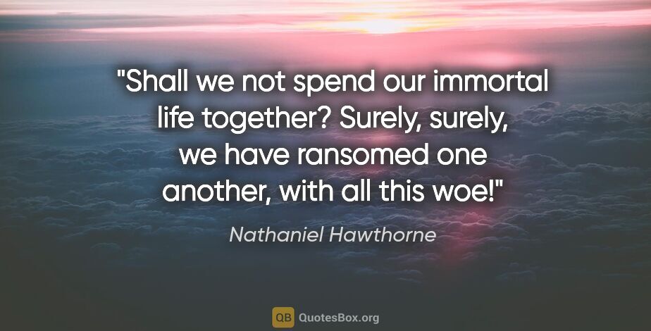 Nathaniel Hawthorne quote: "Shall we not spend our immortal life together? Surely, surely,..."