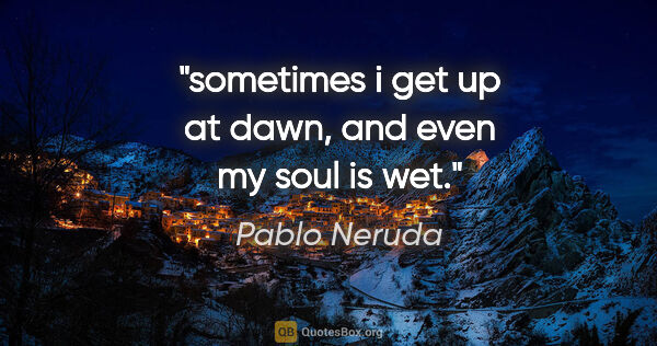 Pablo Neruda quote: "sometimes i get up at dawn, and even my soul is wet."