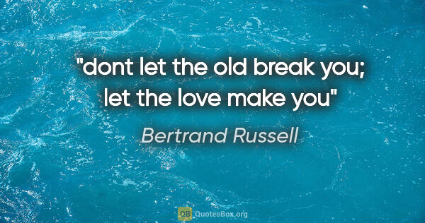 Bertrand Russell quote: "dont let the old break you; let the love make you"