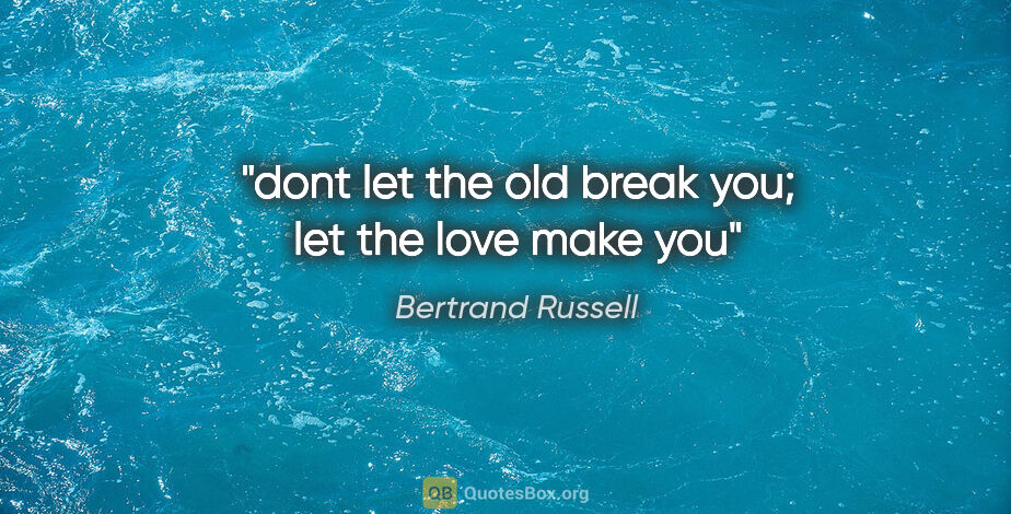 Bertrand Russell quote: "dont let the old break you; let the love make you"