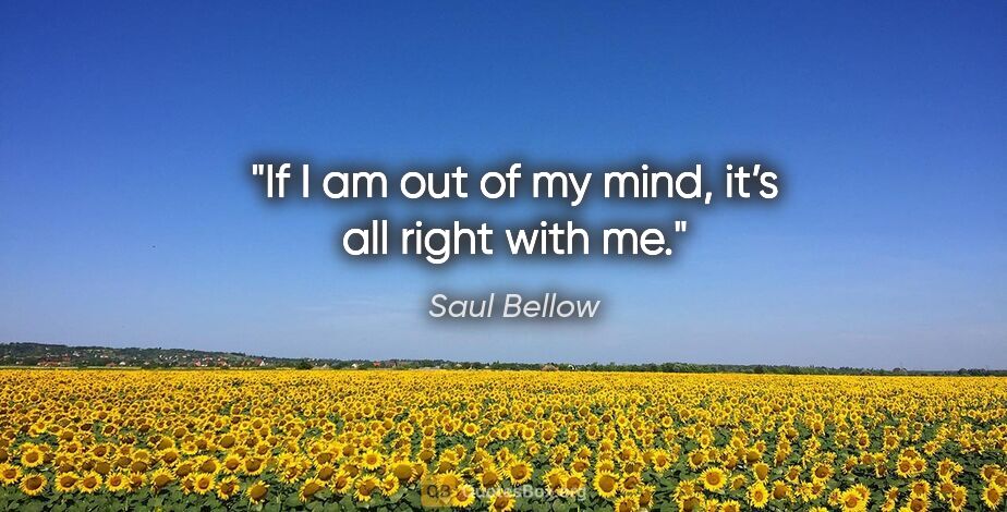 Saul Bellow quote: "If I am out of my mind, it’s all right with me."