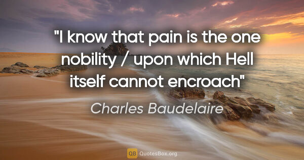 Charles Baudelaire quote: "I know that pain is the one nobility / upon which Hell itself..."