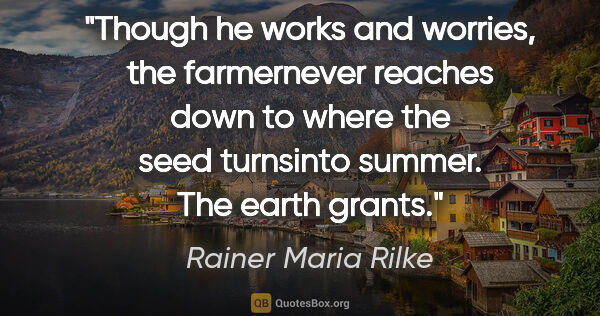 Rainer Maria Rilke quote: "Though he works and worries, the farmernever reaches down to..."