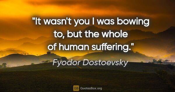 Fyodor Dostoevsky quote: "It wasn't you I was bowing to, but the whole of human suffering."