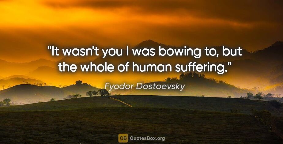 Fyodor Dostoevsky quote: "It wasn't you I was bowing to, but the whole of human suffering."