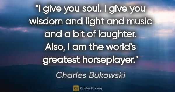 Charles Bukowski quote: "I give you soul. I give you wisdom and light and music and a..."