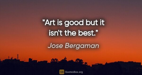 Jose Bergaman quote: "Art is good but it isn't the best."