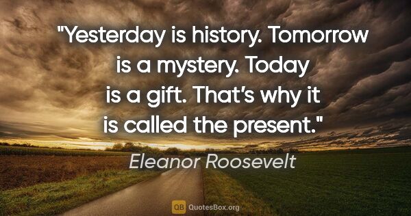 Eleanor Roosevelt quote: "Yesterday is history. Tomorrow is a mystery. Today is a gift...."