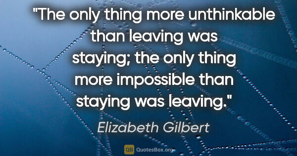Elizabeth Gilbert quote: "The only thing more unthinkable than leaving was staying; the..."