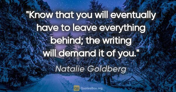 Natalie Goldberg quote: "Know that you will eventually have to leave everything behind;..."