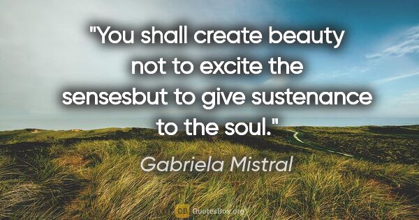 Gabriela Mistral quote: "You shall create beauty not to excite the sensesbut to give..."