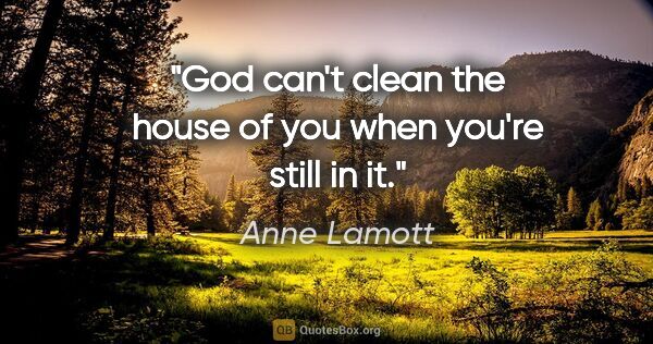 Anne Lamott quote: "God can't clean the house of you when you're still in it."