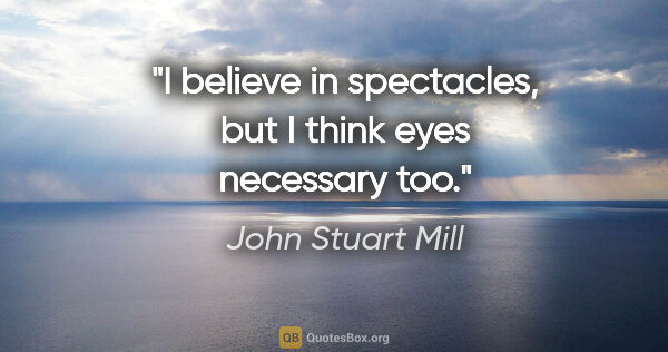 John Stuart Mill quote: "I believe in spectacles, but I think eyes necessary too."