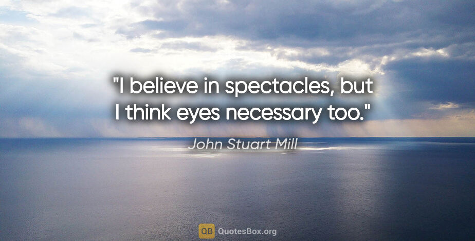 John Stuart Mill quote: "I believe in spectacles, but I think eyes necessary too."