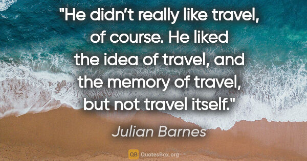 Julian Barnes quote: "He didn’t really like travel, of course. He liked the idea of..."