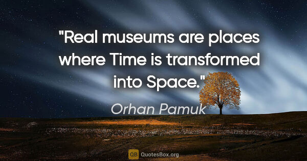 Orhan Pamuk quote: "Real museums are places where Time is transformed into Space."