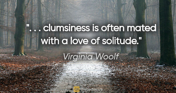 Virginia Woolf quote: ". . . clumsiness is often mated with a love of solitude."