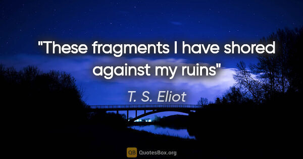T. S. Eliot quote: "These fragments I have shored against my ruins"
