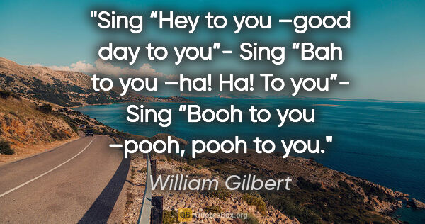 William Gilbert quote: "Sing “Hey to you –good day to you”-
Sing “Bah to you –ha! Ha!..."