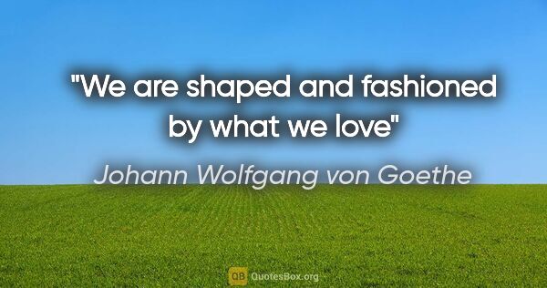 Johann Wolfgang von Goethe quote: "We are shaped and fashioned by what we love"