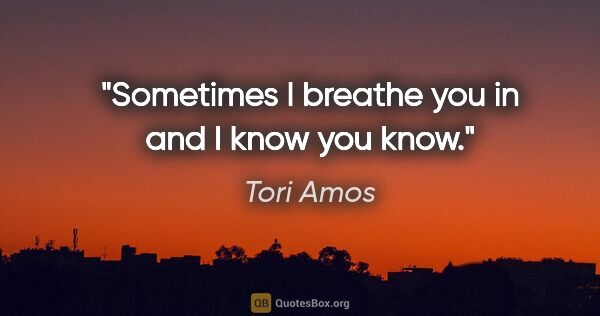 Tori Amos quote: "Sometimes I breathe you in and I know you know."