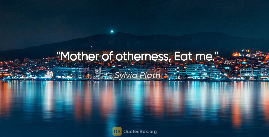 Sylvia Plath quote: "Mother of otherness, Eat me."
