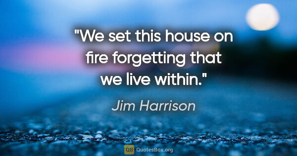 Jim Harrison quote: "We set this house on fire forgetting that we live within."
