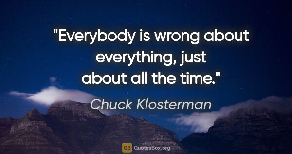 Chuck Klosterman quote: "Everybody is wrong about everything, just about all the time."