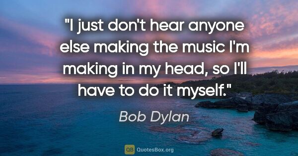 Bob Dylan quote: "I just don't hear anyone else making the music I'm making in..."