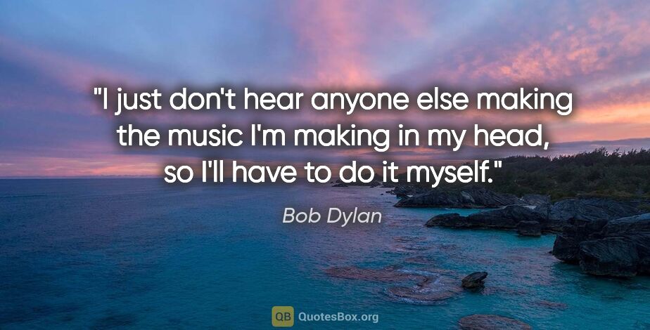 Bob Dylan quote: "I just don't hear anyone else making the music I'm making in..."