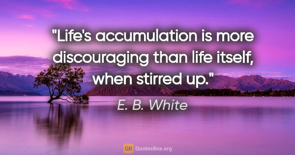 E. B. White quote: "Life's accumulation is more discouraging than life itself,..."