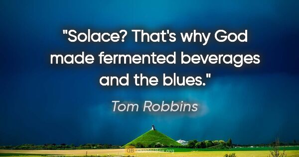 Tom Robbins quote: "Solace? That's why God made fermented beverages and the blues."