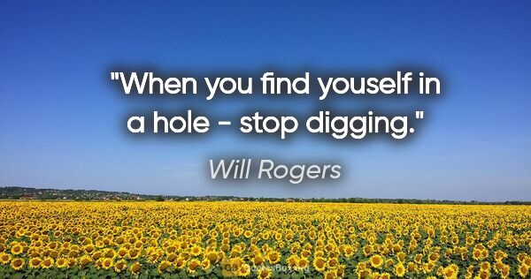 Will Rogers quote: "When you find youself in a hole - stop digging."