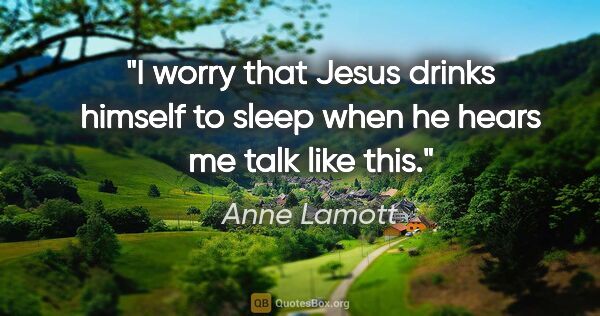 Anne Lamott quote: "I worry that Jesus drinks himself to sleep when he hears me..."