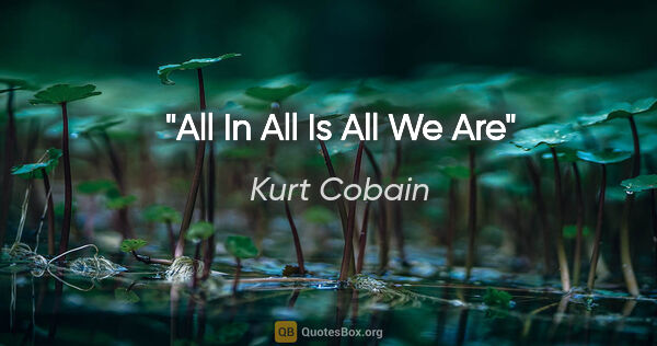 Kurt Cobain quote: "All In All Is All We Are"