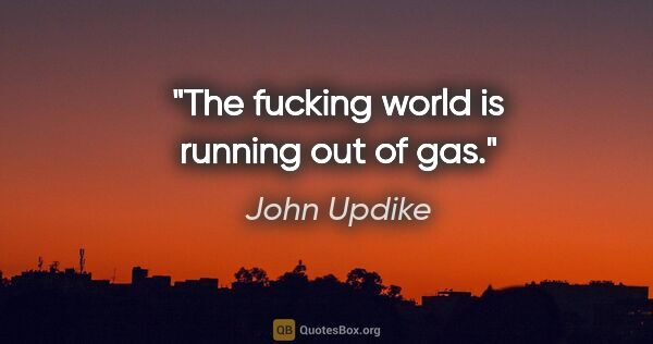 John Updike quote: "The fucking world is running out of gas."