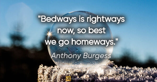 Anthony Burgess quote: "Bedways is rightways now, so best we go homeways."