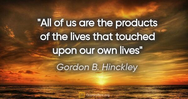 Gordon B. Hinckley quote: "All of us are the products of the lives that touched upon our..."