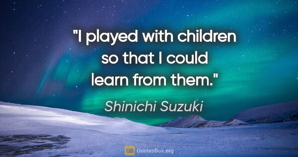 Shinichi Suzuki quote: "I played with children so that I could learn from them."