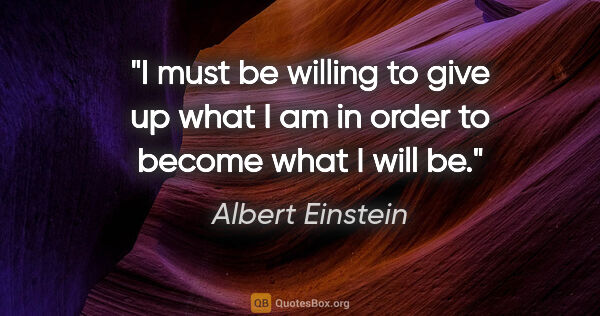 Albert Einstein quote: "I must be willing to give up what I am in order to become what..."