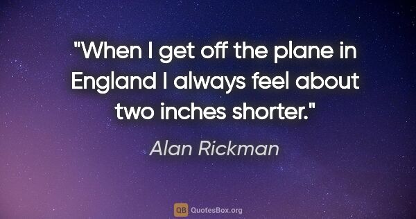 Alan Rickman quote: "When I get off the plane in England I always feel about two..."