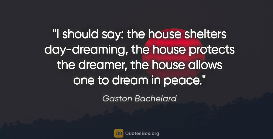 Gaston Bachelard quote: "I should say: the house shelters day-dreaming, the house..."