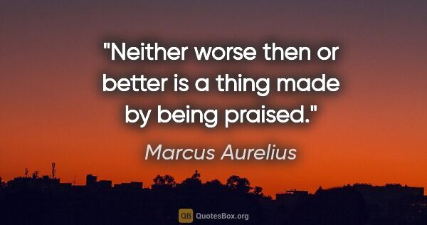 Marcus Aurelius quote: "Neither worse then or better is a thing made by being praised."