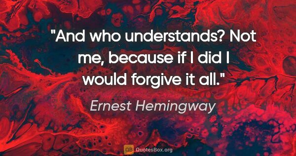 Ernest Hemingway quote: "And who understands? Not me, because if I did I would forgive..."