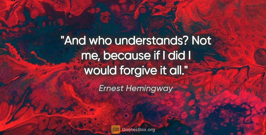 Ernest Hemingway quote: "And who understands? Not me, because if I did I would forgive..."