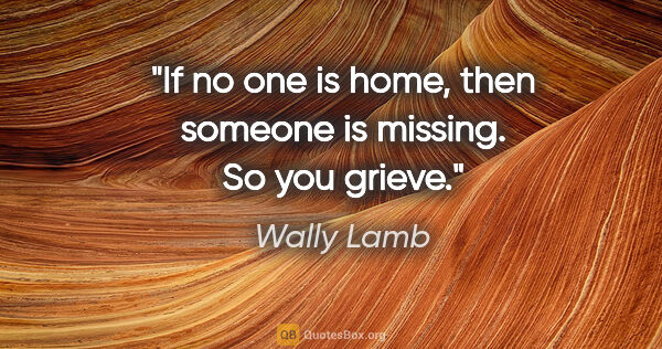 Wally Lamb quote: "If no one is home, then someone is missing. So you grieve."