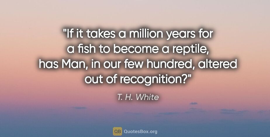 T. H. White quote: "If it takes a million years for a fish to become a reptile,..."