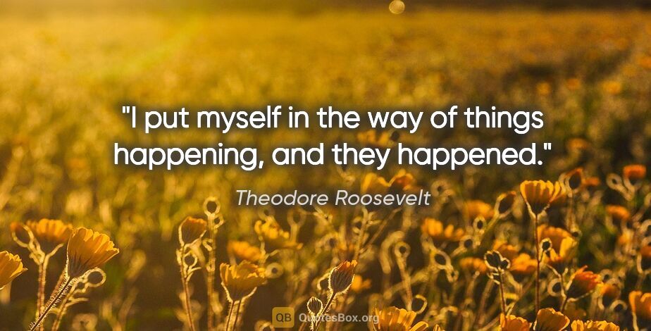 Theodore Roosevelt quote: "I put myself in the way of things happening, and they happened."