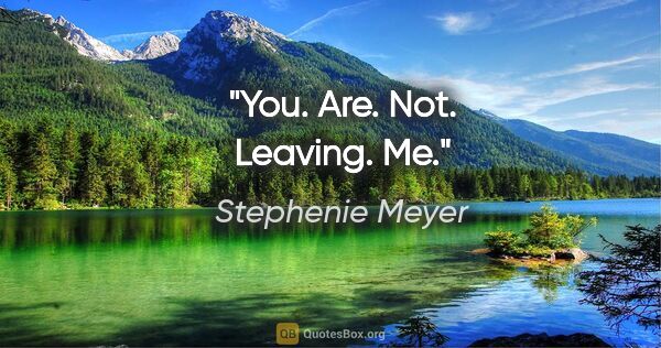 Stephenie Meyer quote: "You. Are. Not. Leaving. Me."