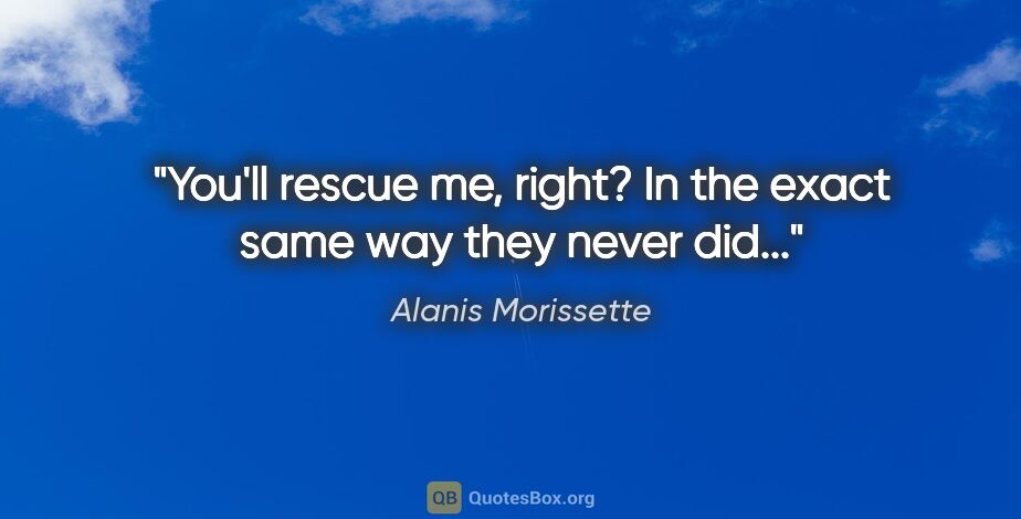 Alanis Morissette quote: "You'll rescue me, right? In the exact same way they never did..."